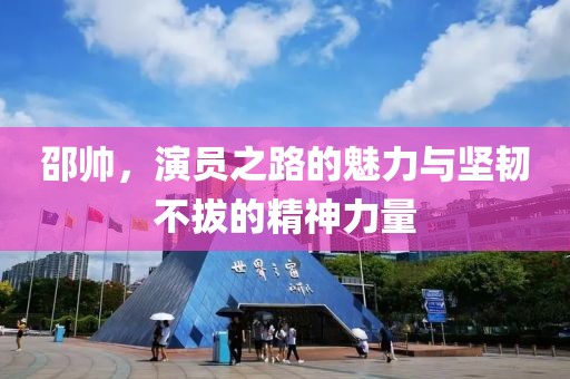 邵帥，演員之路的魅力與堅(jiān)韌不拔的精神力量