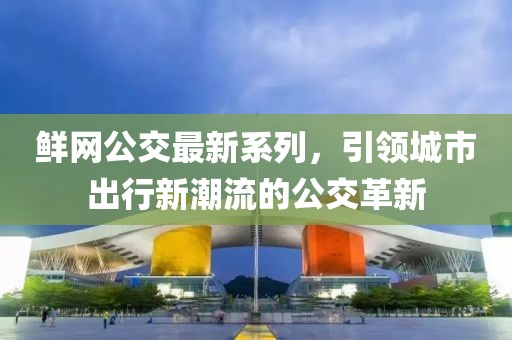 鮮網(wǎng)公交最新系列，引領(lǐng)城市出行新潮流的公交革新