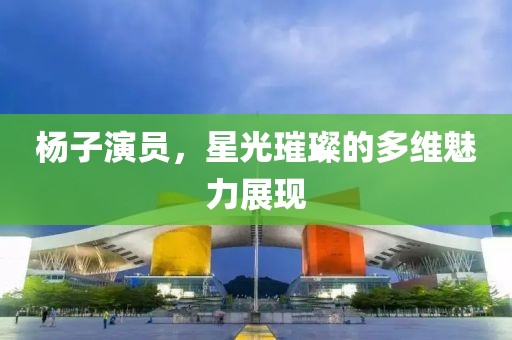 楊子演員，星光璀璨的多維魅力展現(xiàn)