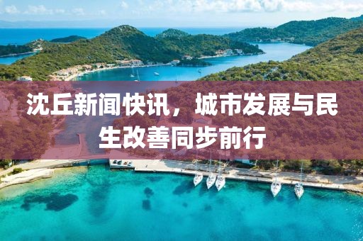 沈丘新聞快訊，城市發(fā)展與民生改善同步前行