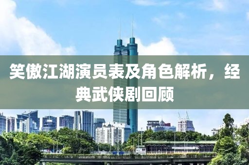 笑傲江湖演員表及角色解析，經(jīng)典武俠劇回顧