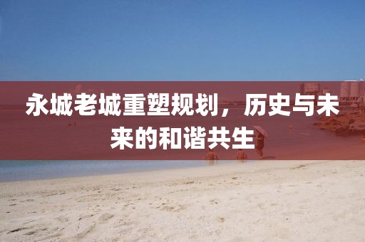 永城老城重塑規(guī)劃，歷史與未來的和諧共生