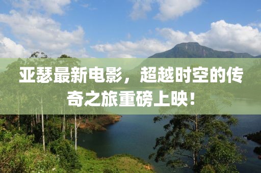 亞瑟最新電影，超越時(shí)空的傳奇之旅重磅上映！