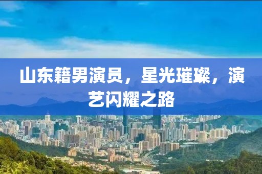 山東籍男演員，星光璀璨，演藝閃耀之路