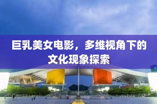 巨乳美女電影，多維視角下的文化現(xiàn)象探索