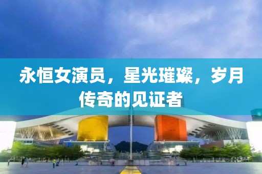 永恒女演員，星光璀璨，歲月傳奇的見(jiàn)證者
