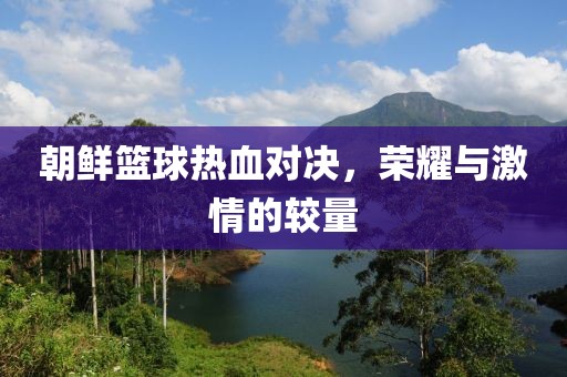 朝鮮籃球熱血對(duì)決，榮耀與激情的較量
