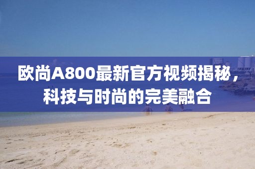 歐尚A800最新官方視頻揭秘，科技與時(shí)尚的完美融合
