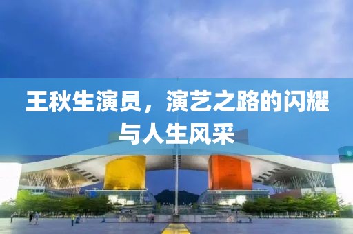 王秋生演員，演藝之路的閃耀與人生風(fēng)采