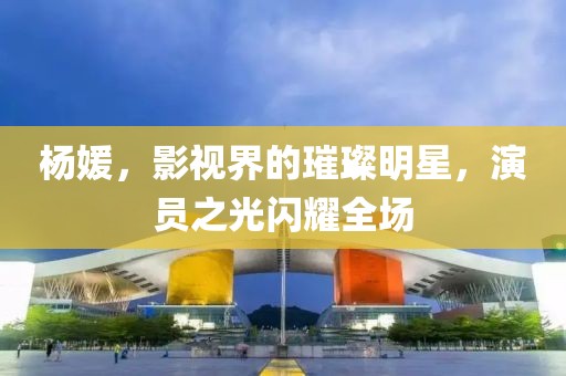 楊媛，影視界的璀璨明星，演員之光閃耀全場(chǎng)