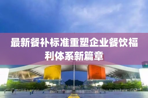 最新餐補(bǔ)標(biāo)準(zhǔn)重塑企業(yè)餐飲福利體系新篇章