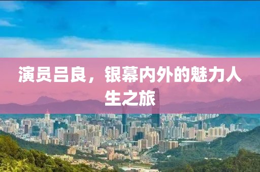 演員呂良，銀幕內(nèi)外的魅力人生之旅