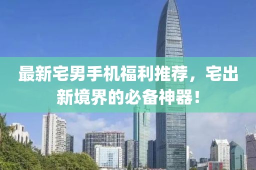 最新宅男手機(jī)福利推薦，宅出新境界的必備神器！