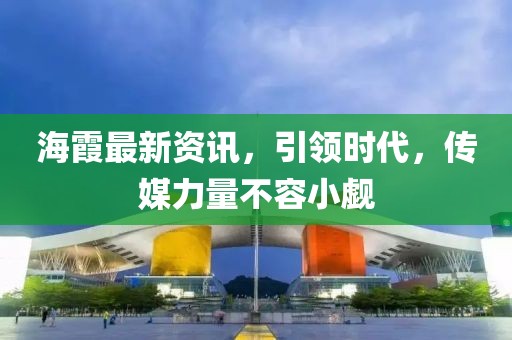海霞最新資訊，引領(lǐng)時(shí)代，傳媒力量不容小覷