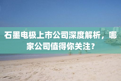 石墨電極上市公司深度解析，哪家公司值得你關(guān)注？