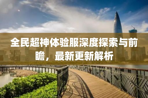 全民超神體驗服深度探索與前瞻，最新更新解析