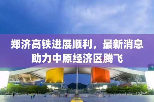 鄭濟(jì)高鐵進(jìn)展順利，最新消息助力中原經(jīng)濟(jì)區(qū)騰飛