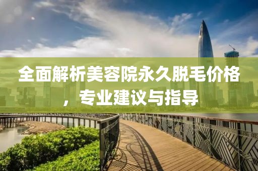 全面解析美容院永久脫毛價格，專業(yè)建議與指導(dǎo)