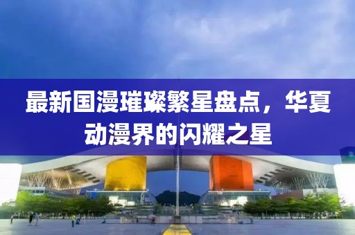 最新國(guó)漫璀璨繁星盤點(diǎn)，華夏動(dòng)漫界的閃耀之星