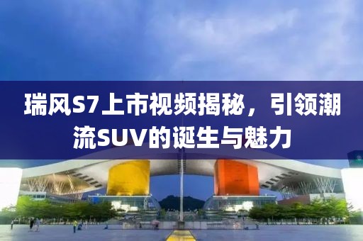 瑞風(fēng)S7上市視頻揭秘，引領(lǐng)潮流SUV的誕生與魅力