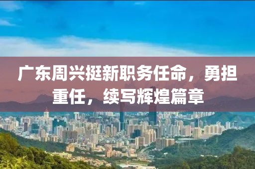廣東周興挺新職務(wù)任命，勇?lián)厝?，續(xù)寫(xiě)輝煌篇章
