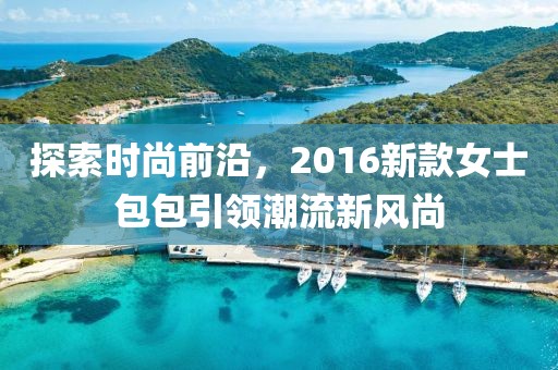 探索時尚前沿，2016新款女士包包引領潮流新風尚