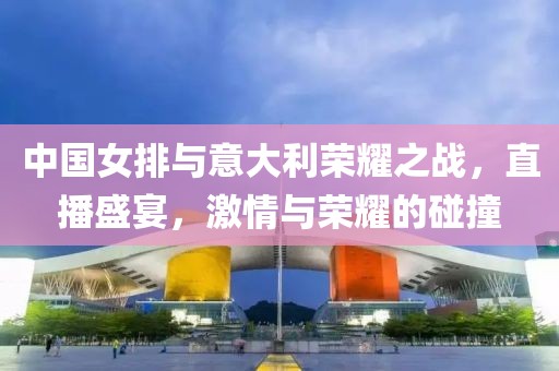 中國女排與意大利榮耀之戰(zhàn)，直播盛宴，激情與榮耀的碰撞