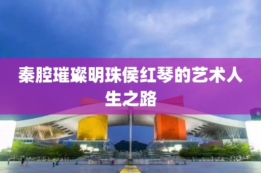 秦腔璀璨明珠侯紅琴的藝術(shù)人生之路