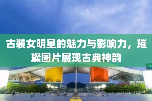 古裝女明星的魅力與影響力，璀璨圖片展現(xiàn)古典神韻