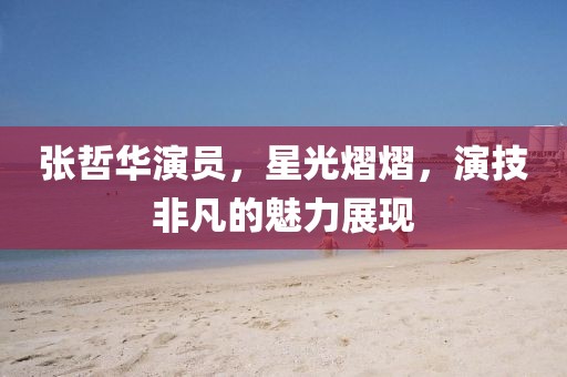 張哲華演員，星光熠熠，演技非凡的魅力展現(xiàn)