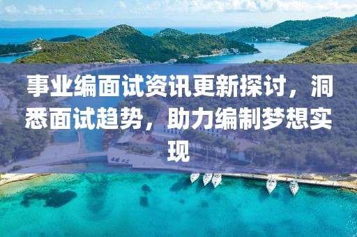 事業(yè)編面試資訊更新探討，洞悉面試趨勢，助力編制夢想實現(xiàn)