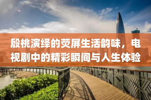 殷桃演繹的熒屏生活韻味，電視劇中的精彩瞬間與人生體驗