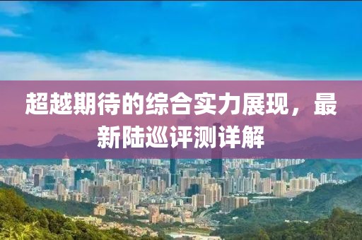 超越期待的綜合實力展現(xiàn)，最新陸巡評測詳解