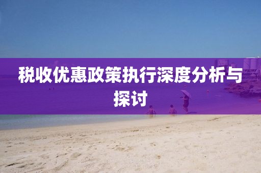 稅收優(yōu)惠政策執(zhí)行深度分析與探討