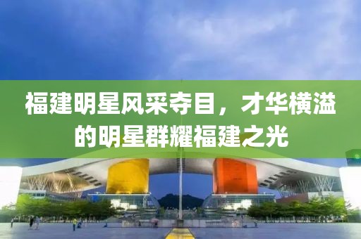 福建明星風采奪目，才華橫溢的明星群耀福建之光