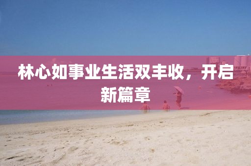 林心如事業(yè)生活雙豐收，開啟新篇章