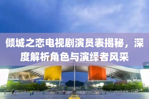 傾城之戀電視劇演員表揭秘，深度解析角色與演繹者風(fēng)采