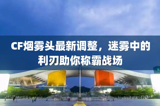 CF煙霧頭最新調(diào)整，迷霧中的利刃助你稱霸戰(zhàn)場(chǎng)
