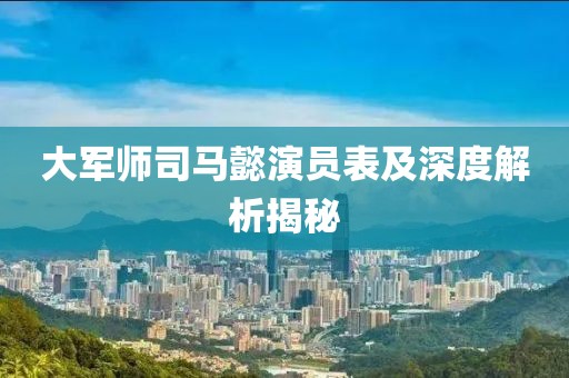 大軍師司馬懿演員表及深度解析揭秘