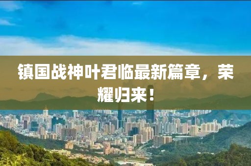 鎮(zhèn)國戰(zhàn)神葉君臨最新篇章，榮耀歸來！