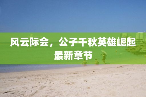 風(fēng)云際會(huì)，公子千秋英雄崛起最新章節(jié)