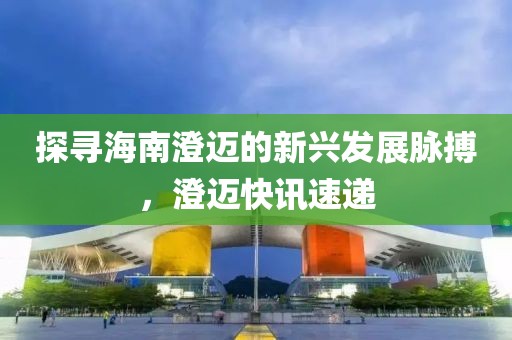 探尋海南澄邁的新興發(fā)展脈搏，澄邁快訊速遞