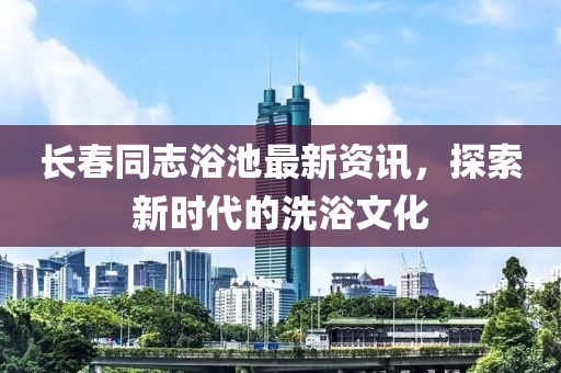 長(zhǎng)春同志浴池最新資訊，探索新時(shí)代的洗浴文化