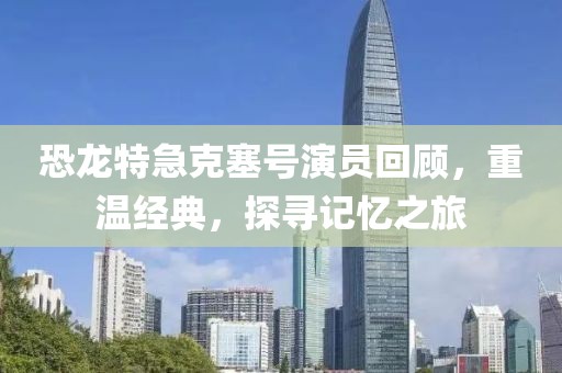 恐龍?zhí)丶笨巳?hào)演員回顧，重溫經(jīng)典，探尋記憶之旅