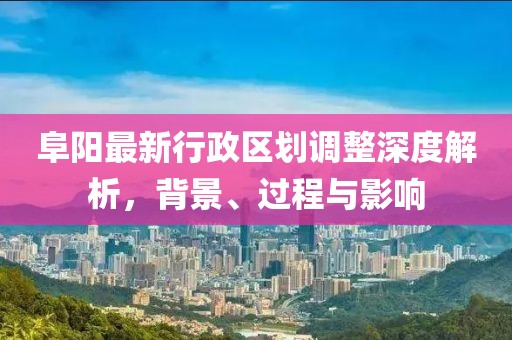 阜陽最新行政區(qū)劃調(diào)整深度解析，背景、過程與影響