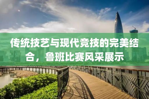 傳統(tǒng)技藝與現(xiàn)代競技的完美結(jié)合，魯班比賽風(fēng)采展示