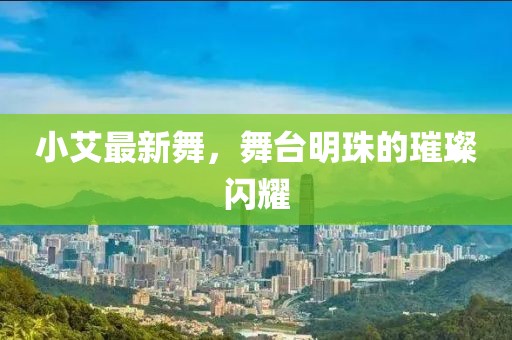 小艾最新舞，舞臺明珠的璀璨閃耀