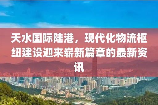 天水國際陸港，現(xiàn)代化物流樞紐建設迎來嶄新篇章的最新資訊