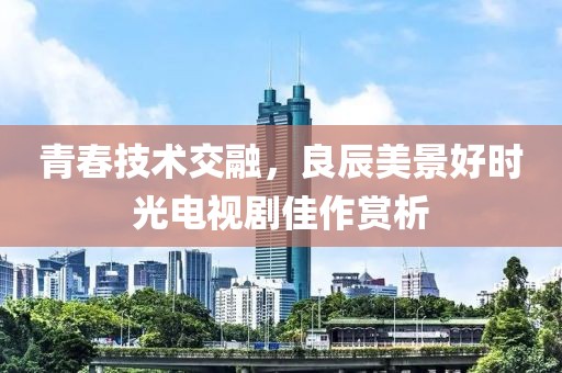 青春技術(shù)交融，良辰美景好時光電視劇佳作賞析