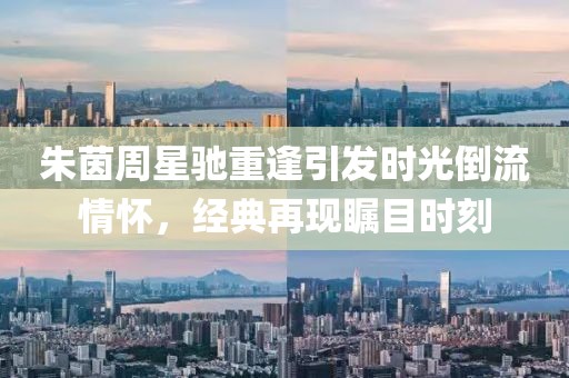 朱茵周星馳重逢引發(fā)時光倒流情懷，經(jīng)典再現(xiàn)矚目時刻